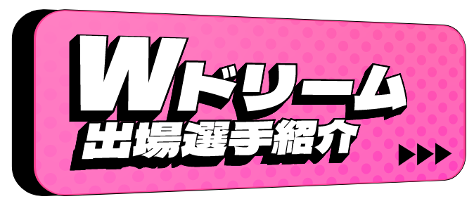 Wドリーム出場選手紹介